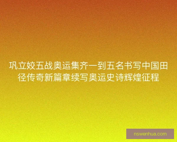 巩立姣五战奥运集齐一到五名书写中国田径传奇新篇章续写奥运史诗辉煌征程