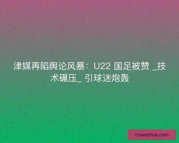 津媒再陷舆论风暴：U22 国足被赞 _技术碾压_ 引球迷炮轰