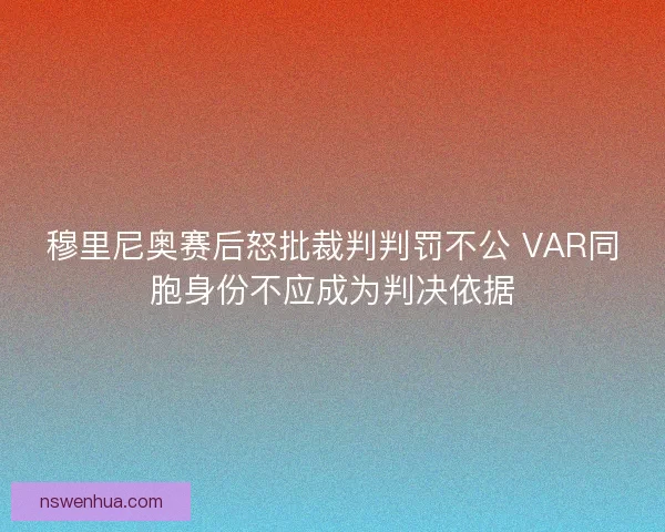 穆里尼奥赛后怒批裁判判罚不公 VAR同胞身份不应成为判决依据