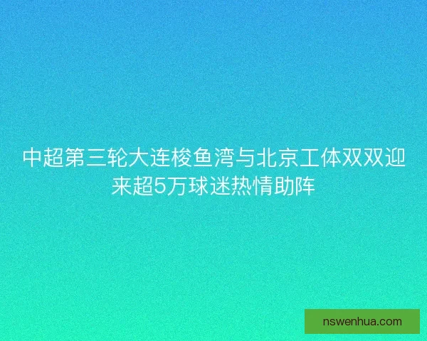 中超第三轮大连梭鱼湾与北京工体双双迎来超5万球迷热情助阵