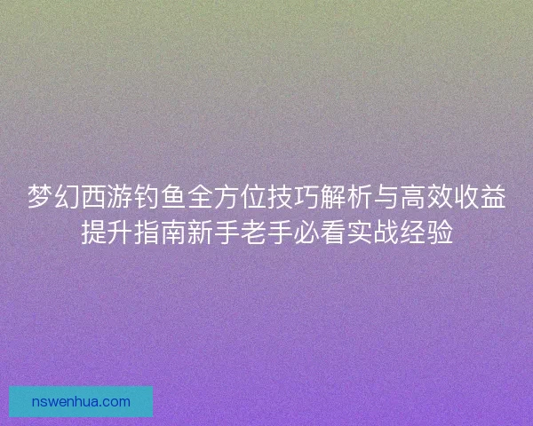 梦幻西游钓鱼全方位技巧解析与高效收益提升指南新手老手必看实战经验