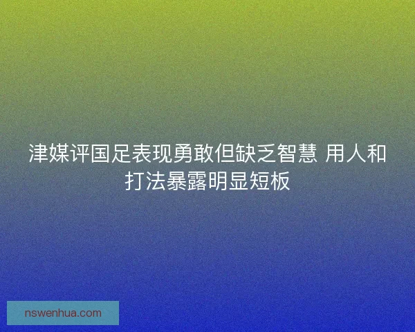 津媒评国足表现勇敢但缺乏智慧 用人和打法暴露明显短板