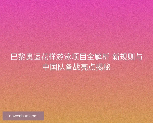 巴黎奥运花样游泳项目全解析 新规则与中国队备战亮点揭秘