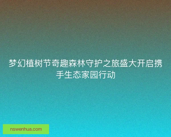 梦幻植树节奇趣森林守护之旅盛大开启携手生态家园行动